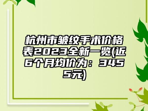 杭州市皱纹手术价格表2023全新一览(近6个月均价为：3455元)