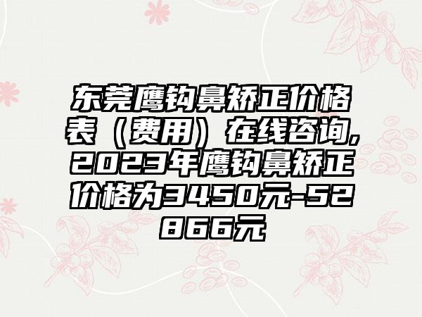 东莞鹰钩鼻矫正价格表（费用）在线咨询,2023年鹰钩鼻矫正价格为3450元-52866元