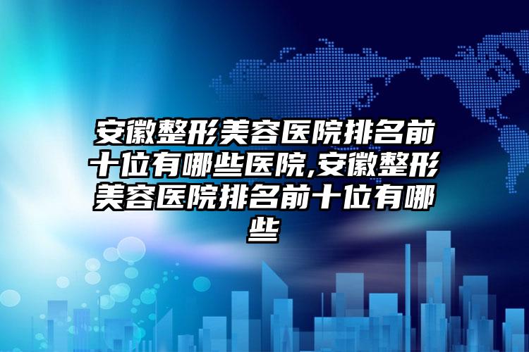 安徽整形美容医院排名前十位有哪些医院,安徽整形美容医院排名前十位有哪些