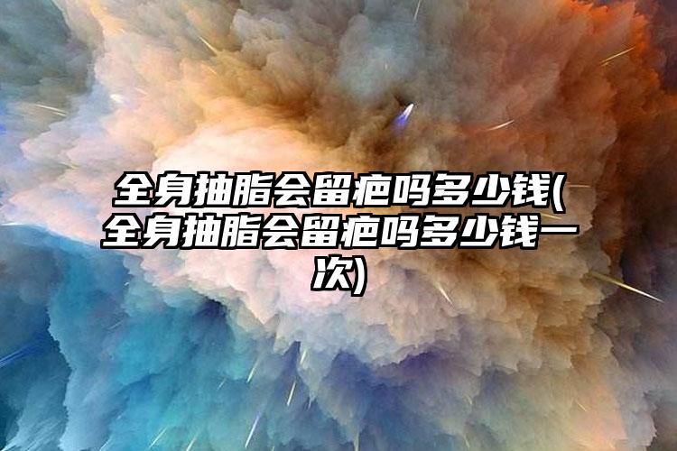 全身抽脂会留疤吗多少钱(全身抽脂会留疤吗多少钱一次)