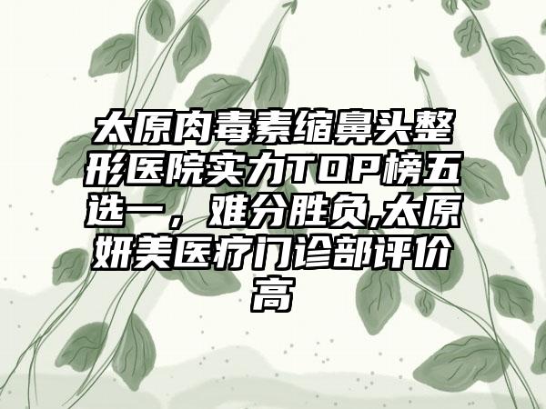 太原肉毒素缩鼻头整形医院实力TOP榜五选一，难分胜负,太原妍美医疗门诊部评价高