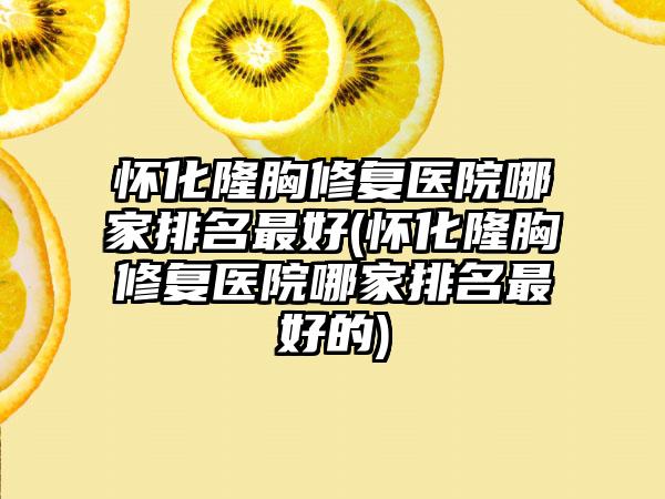 怀化隆胸修复医院哪家排名较好(怀化隆胸修复医院哪家排名较好的)