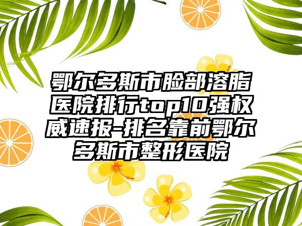 鄂尔多斯市脸部溶脂医院排行top10强权威速报-排名靠前鄂尔多斯市整形医院