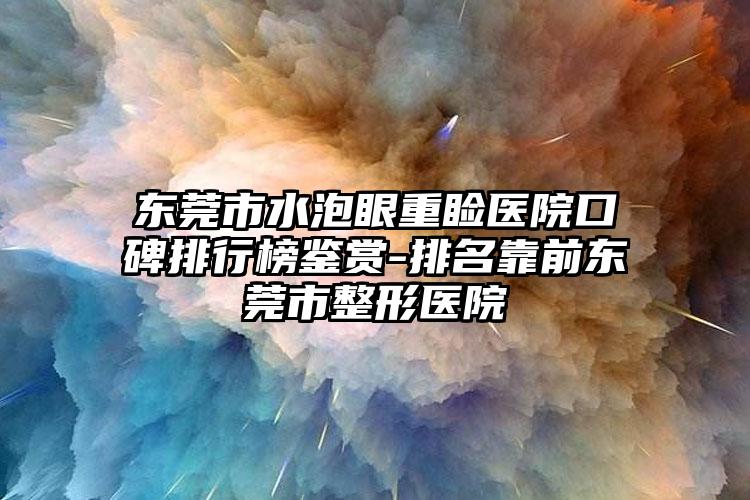 东莞市水泡眼重睑医院口碑排行榜鉴赏-排名靠前东莞市整形医院