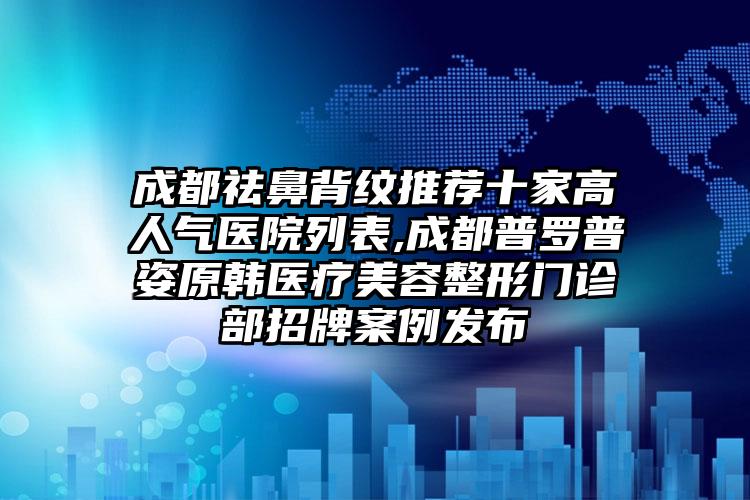 成都祛鼻背纹推荐十家高人气医院列表,成都普罗普姿原韩医疗美容整形门诊部招牌实例发布