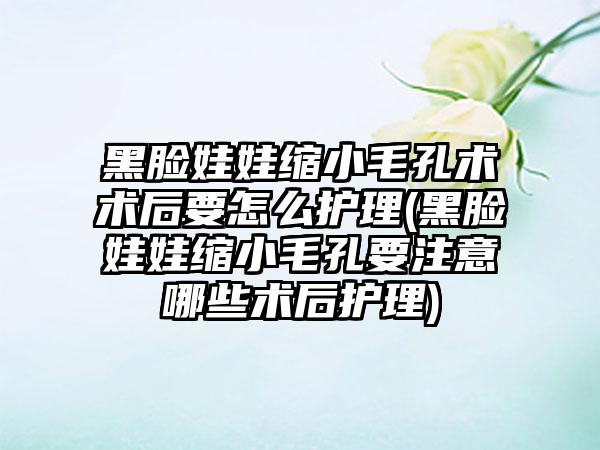 黑脸娃娃缩小毛孔术术后要怎么护理(黑脸娃娃缩小毛孔要注意哪些术后护理)