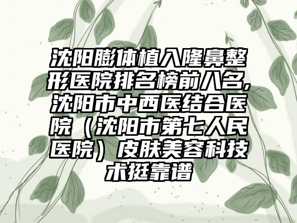 沈阳膨体植入七元医院排名榜前八名,沈阳市中西医结合医院（沈阳市第七人民医院）皮肤美容科技术挺靠谱