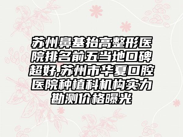 苏州鼻基抬高整形医院排名前五当地口碑超好,苏州市华夏口腔医院种植科机构实力勘测价格曝光