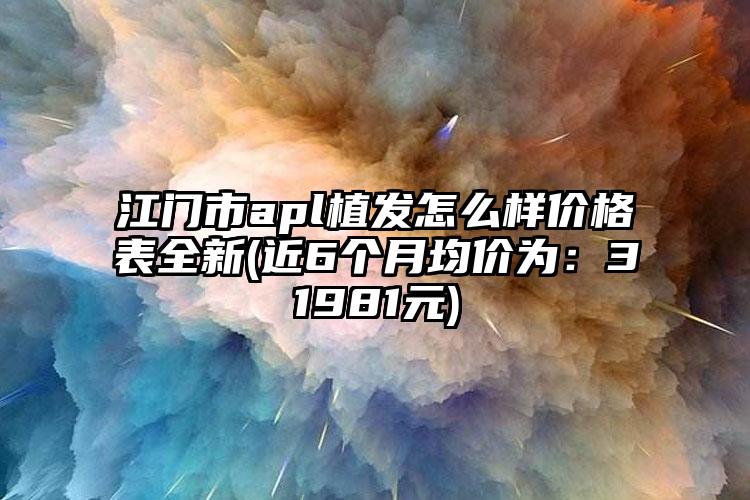 江门市apl植发怎么样价格表全新(近6个月均价为：31981元)