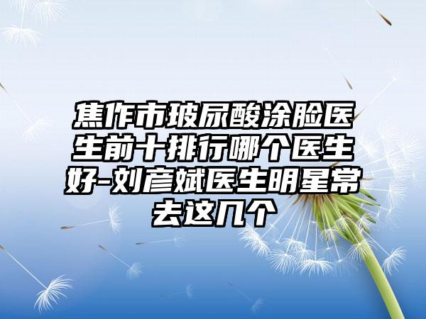 焦作市玻尿酸涂脸医生前十排行哪个医生好-刘彦斌医生明星常去这几个