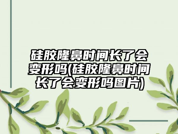 硅胶隆鼻时间长了会变形吗(硅胶隆鼻时间长了会变形吗图片)