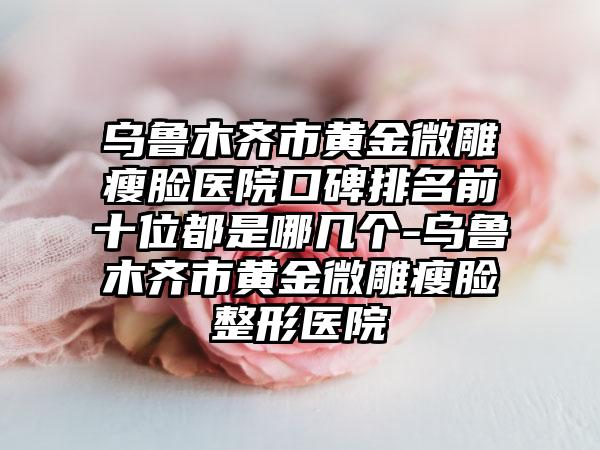 乌鲁木齐市黄金微雕瘦脸医院口碑排名前十位都是哪几个-乌鲁木齐市黄金微雕瘦脸整形医院