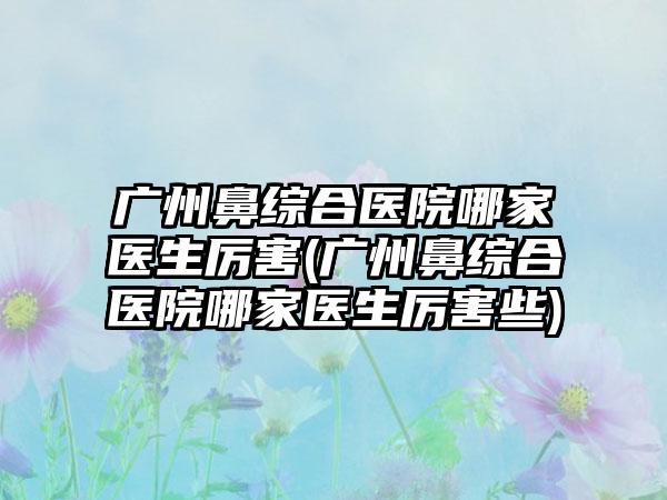 广州鼻综合医院哪家医生厉害(广州鼻综合医院哪家医生厉害些)