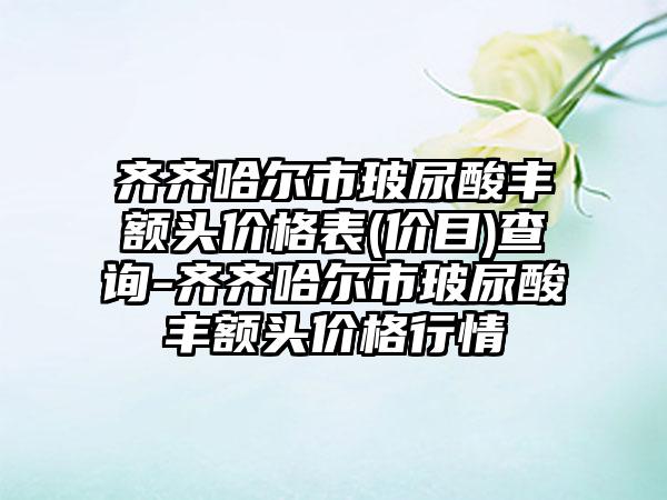 齐齐哈尔市玻尿酸丰额头价格表(价目)查询-齐齐哈尔市玻尿酸丰额头价格行情