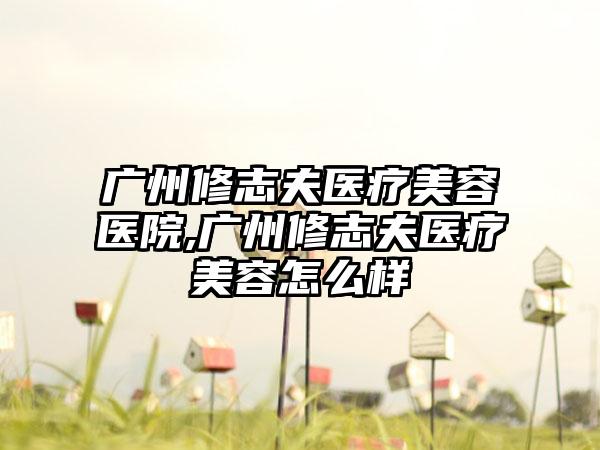 广州修志夫医疗美容医院,广州修志夫医疗美容怎么样