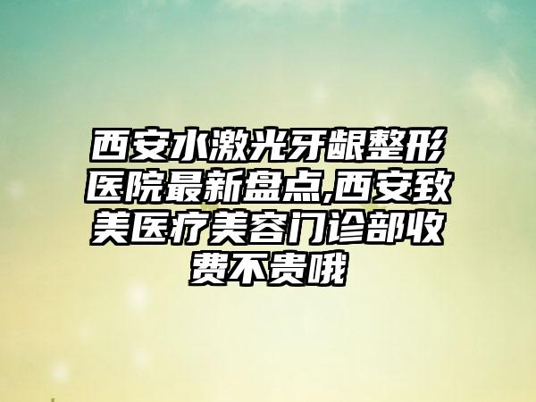 西安水激光牙龈整形医院非常新盘点,西安致美医疗美容门诊部收费不贵哦