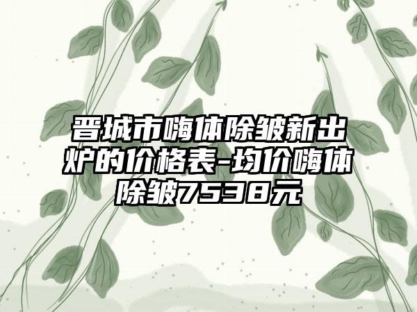 晋城市嗨体除皱新出炉的价格表-均价嗨体除皱7538元