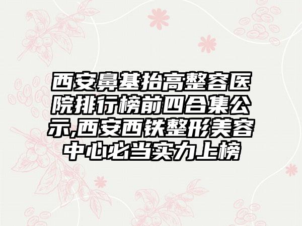 西安鼻基抬高整容医院排行榜前四合集公示,西安西铁整形美容中心必当实力上榜