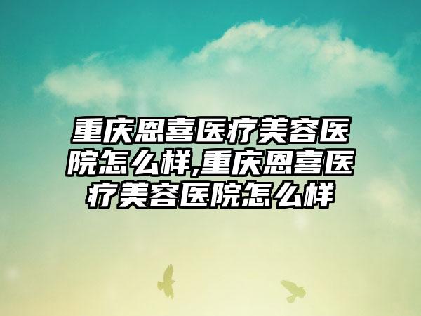 重庆恩喜医疗美容医院怎么样,重庆恩喜医疗美容医院怎么样