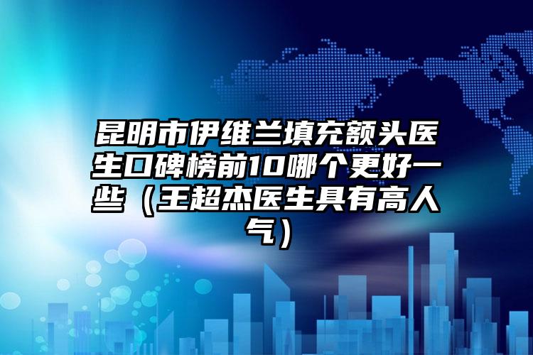 昆明市伊维兰填充额头医生口碑榜前10哪个更好一些（王超杰医生具有高人气）