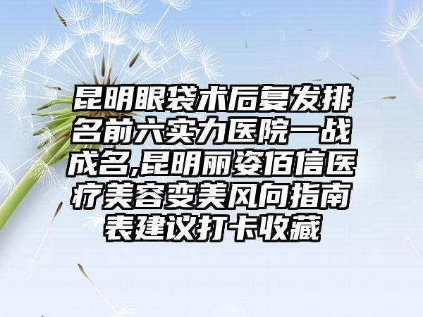 昆明眼袋术后复发排名前六实力医院一战成名,昆明丽姿佰信医疗美容变美风向指南表建议打卡收藏