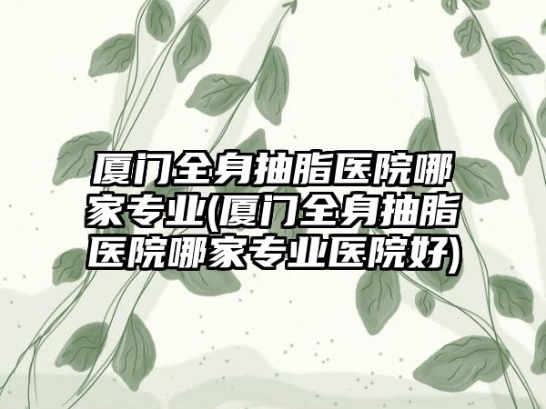 厦门全身抽脂医院哪家正规(厦门全身抽脂医院哪家正规医院好)