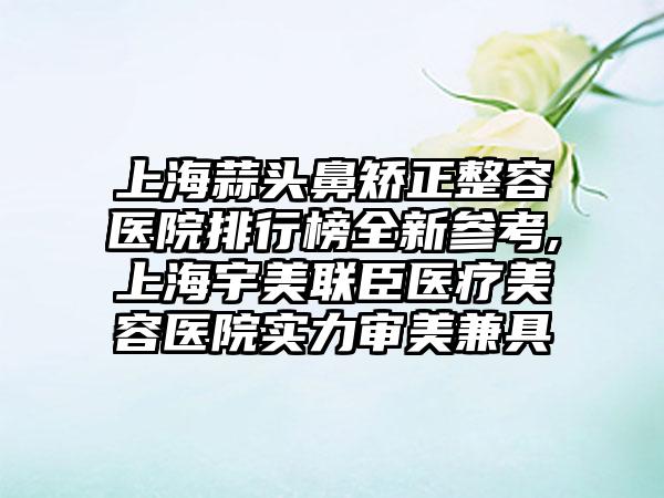 上海蒜头鼻矫正整容医院排行榜全新参考,上海宇美联臣医疗美容医院实力审美兼具