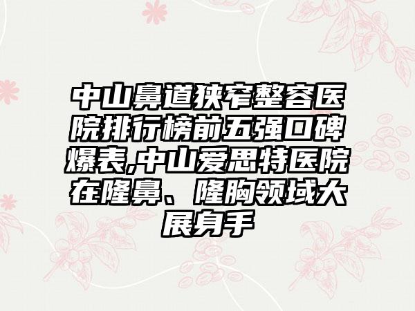 中山鼻道狭窄整容医院排行榜前五强口碑爆表,中山爱思特医院在隆鼻、隆胸领域大展身手