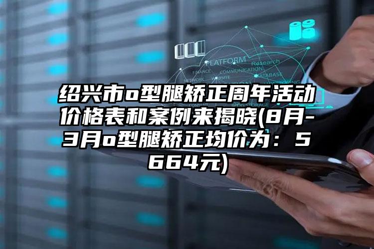 绍兴市o型腿矫正周年活动价格表和实例来揭晓(8月-3月o型腿矫正均价为：5664元)