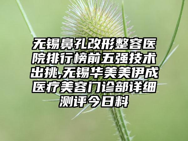 无锡鼻孔改形整容医院排行榜前五强技术出挑,无锡华美美伊成医疗美容门诊部详细测评今日料