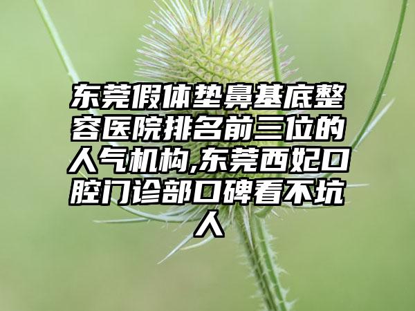 东莞假体垫鼻基底整容医院排名前三位的人气机构,东莞西妃口腔门诊部口碑看不坑人