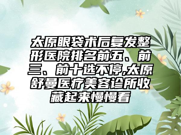 太原眼袋术后复发整形医院排名前五、前三、前十选不停,太原舒曼医疗美容诊所收藏起来慢慢看