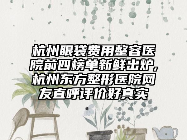 杭州眼袋费用整容医院前四榜单新鲜出炉,杭州东方整形医院网友直呼评价好真实