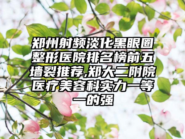 郑州射频淡化黑眼圈整形医院排名榜前五墙裂推荐,郑大二附院医疗美容科实力一等一的强