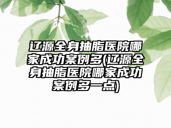 辽源全身抽脂医院哪家成功实例多(辽源全身抽脂医院哪家成功实例多一点)