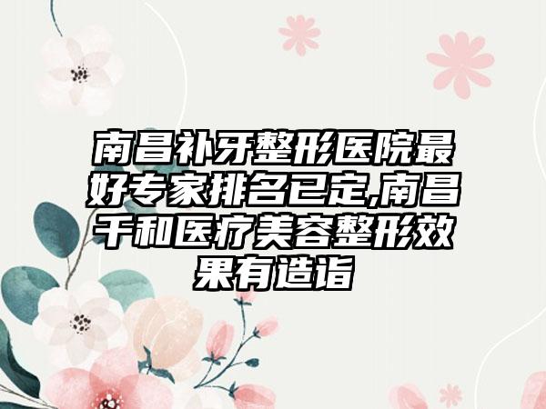 南昌补牙整形医院较好骨干医生排名已定,南昌千和医疗美容整形成果有造诣