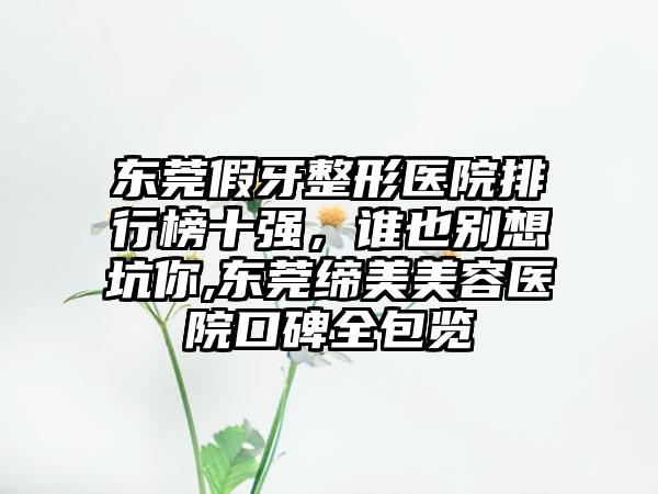 东莞假牙整形医院排行榜十强，谁也别想坑你,东莞缔美美容医院口碑全包览