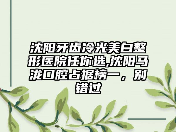 沈阳牙齿冷光美白整形医院任你选,沈阳马泷口腔占据榜一，别错过