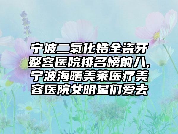 宁波二氧化锆全瓷牙整容医院排名榜前八,宁波海曙美莱医疗美容医院女明星们爱去