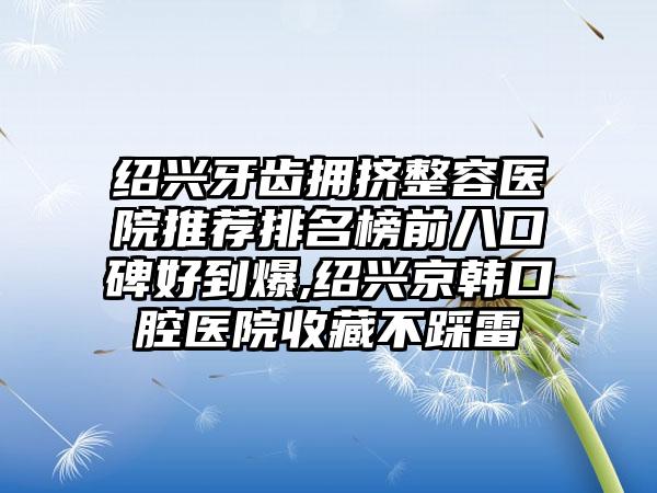 绍兴牙齿拥挤整容医院推荐排名榜前八口碑好到爆,绍兴京韩口腔医院收藏不踩雷