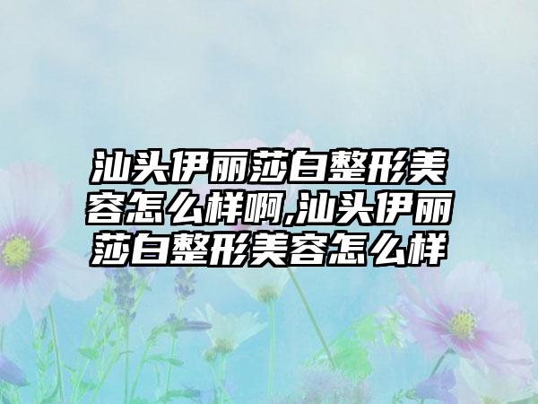 汕头伊丽莎白整形美容怎么样啊,汕头伊丽莎白整形美容怎么样