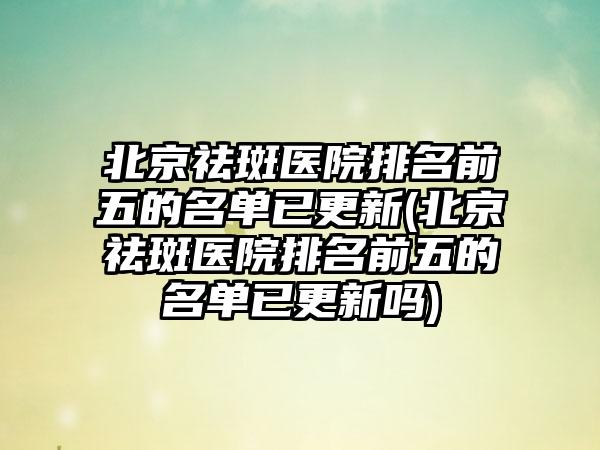 北京祛斑医院排名前五的名单已更新(北京祛斑医院排名前五的名单已更新吗)