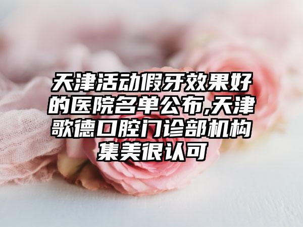 天津活动假牙成果好的医院名单公布,天津歌德口腔门诊部机构集美很认可