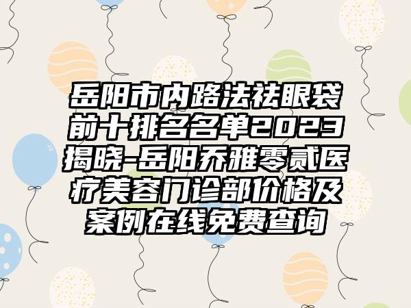 岳阳市内路法祛眼袋前十排名名单2023揭晓-岳阳乔雅零贰医疗美容门诊部价格及实例在线免费查询