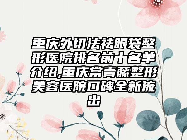 重庆外切法祛眼袋整形医院排名前十名单介绍,重庆常青藤整形美容医院口碑全新流出