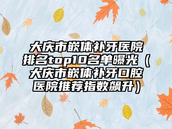 大庆市嵌体补牙医院排名top10名单曝光（大庆市嵌体补牙口腔医院推荐指数飙升）