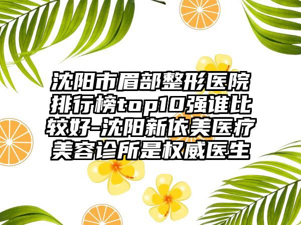 沈阳市眉部整形医院排行榜top10强谁比较好-沈阳新依美医疗美容诊所是权威医生