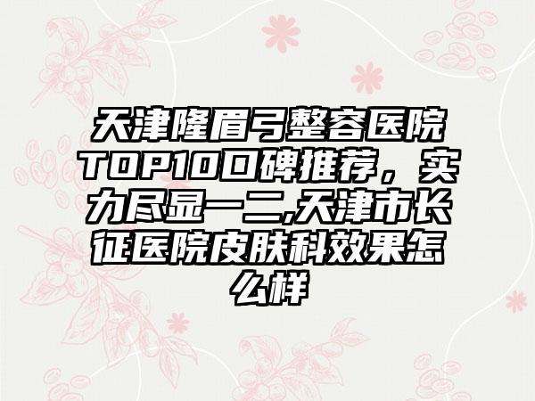 天津隆眉弓整容医院TOP10口碑推荐，实力尽显一二,天津市长征医院皮肤科成果怎么样