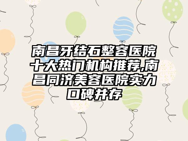 南昌牙结石整容医院十大热门机构推荐,南昌同济美容医院实力口碑并存