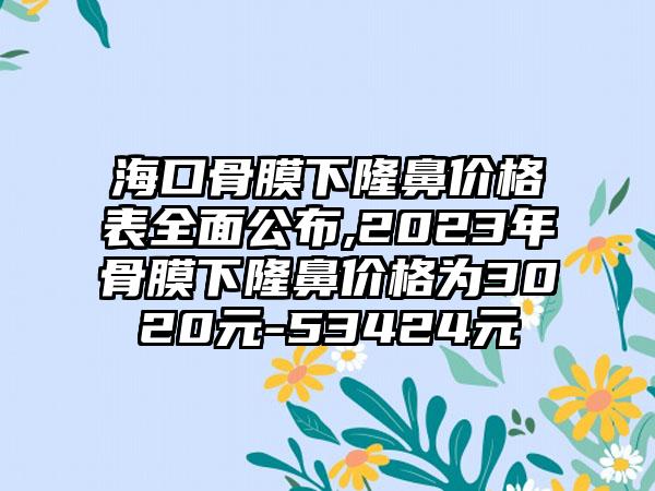 海口骨膜下隆鼻价格表多面公布,2023年骨膜下隆鼻价格为3020元-53424元